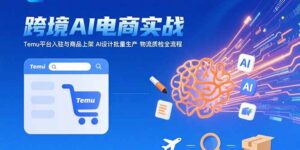 (15526期)AI+跨境电商实战:Temu平台入驻与商品上架 AI设计批量生产 物流质检全流程-中创网_分享创业项目_助您在家赚钱