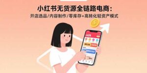 (15785期)小红书无货源全链路电商:开店选品/内容制作/零库存+高转化轻资产模式-中创网_分享创业项目_助您在家赚钱