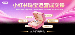 小红书珠宝运营成交课:含底层逻辑、账号拆解,讲封面选题技巧与直播从入门到转化策略-中创网_分享创业项目_助您在家赚钱