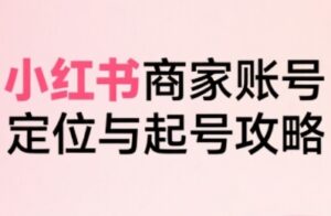 小红书电商全链路实战从定位到爆单，系统拆解小红书商家起号全流程-中创网_分享创业项目_助您在家赚钱