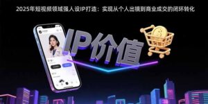 (15599期)2025年短视频领域人设IP打造:实现从个人出镜到商业成交的闭环转化-中创网_分享创业项目_助您在家赚钱