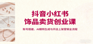 抖音小红书饰品卖货创业课,账号搭建、AI模特生成与开店上架营销全流程-中创网_分享创业项目_助您在家赚钱