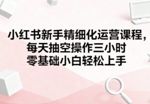 小红书新手精细化运营课程,每天抽空操作三小时,零基础小白轻松上手-中创网_分享创业项目_助您在家赚钱