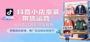 抖音小店童装带货运营,从开店设置到流量提升,掌握商品管理、推广及动销实用技巧-中创网_分享创业项目_助您在家赚钱
