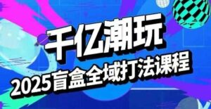 2025盲盒全域全套打法课,盲盒起号、选品、话术、私域等-中创网_分享创业项目_助您在家赚钱