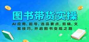 图书带货实操,AI应用、起号、选品要点,剪辑、文案技巧,开启图书变现之路-中创网_分享创业项目_助您在家赚钱