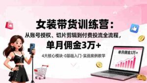 (16270期)女装带货特训营:从账号授权、切片剪辑到付费投流全流程,单月佣金3万+-中创网_分享创业项目_助您在家赚钱