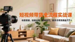 (16679期)短视频带货全流程实战课,场景搭建、拍摄运镜、剪辑技巧,新手月带货佣金3万+-中创网_分享创业项目_助您在家赚钱