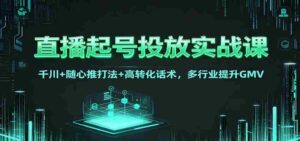 直播起号投放实战课:千川+随心推打法+高转化话术,多行业提升GMV-中创网_分享创业项目_助您在家赚钱
