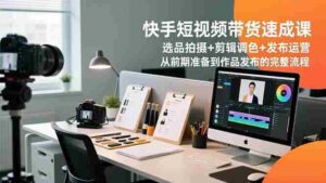 (16752期)快手短视频带货速成课,选品拍摄+剪辑调色+发布运营,从前期准备到作品发布的完整流程-中创网_分享创业项目_助您在家赚钱