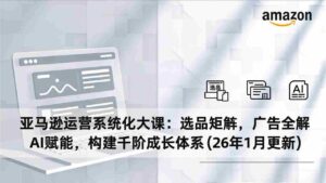 (17103期)亚马逊运营系统化大课:选品矩阵,广告全解,AI赋能,构建千阶成长体系(26年1月更新)-中创网_分享创业项目_助您在家赚钱