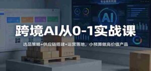 跨境AI从0-1实战课:选品策略+供应链搭建+运营落地,小预算做高价值产品-中创网_分享创业项目_助您在家赚钱