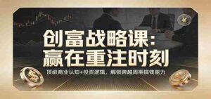 《创富战略课:赢在重注时刻》顶级商业认知+投资逻辑,解锁跨越周期搞钱能力-中创网_分享创业项目_助您在家赚钱