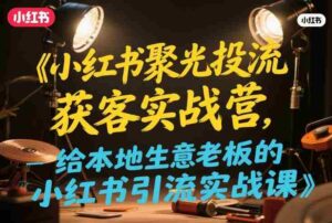 小红书聚光投流获客实战营,给本地生意老板的小红书引流实战课-中创网_分享创业项目_助您在家赚钱