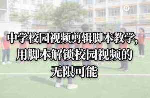 中学校园视频剪辑脚本教学,用脚本解锁校园视频的无限可能-中创网_分享创业项目_助您在家赚钱