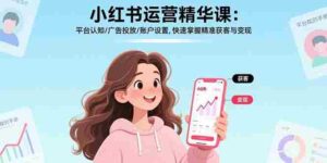 (17468期)小红书运营精华课-更新:平台认知/广告投放/账户设置,快速掌握精准获客与变现-中创网_分享创业项目_助您在家赚钱