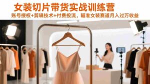 (17357期)女装切片带货实战训练营,账号授权+剪辑技术+付费投流,瞄准女装赛道月入过万收益-中创网_分享创业项目_助您在家赚钱