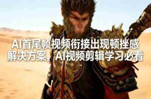 AI首尾帧视频衔接出现顿挫感解决方案，AI视频剪辑学习必看-中创网_分享创业项目_助您在家赚钱