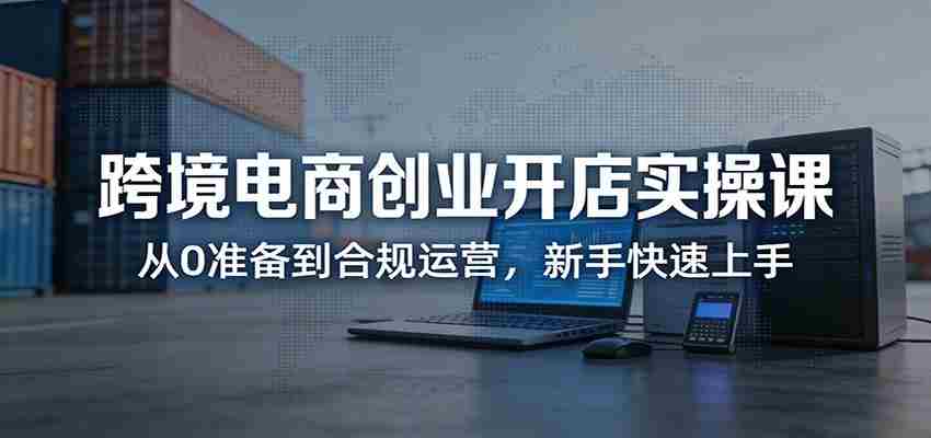 跨境电商创业开店实操课：从0准备到合规运营，新手快速上手-中创网_分享创业项目_助您在家赚钱