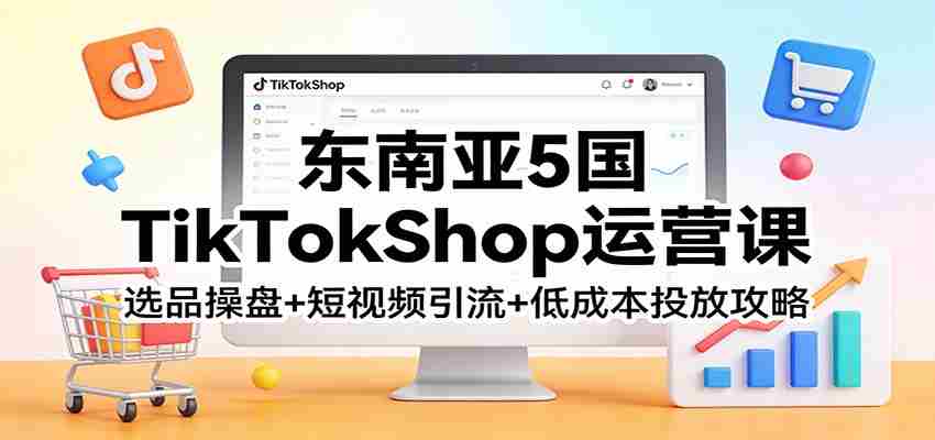 东南亚5国TikTokShop运营课：选品操盘+短视频引流+低成本投放攻略-中创网_分享创业项目_助您在家赚钱