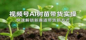 视频号AI树苗带货实操,快速解锁新赛道带货新方式-中创网_分享创业项目_助您在家赚钱