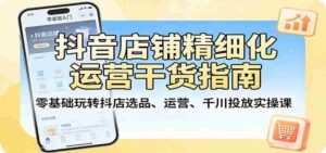 抖音店铺精细化运营干货指南:零基础玩转抖店选品、运营、千川投放实操课-中创网_分享创业项目_助您在家赚钱