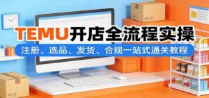 TEMU开店全流程实操:注册、选品、发货、合规一站式通关教程-中创网_分享创业项目_助您在家赚钱