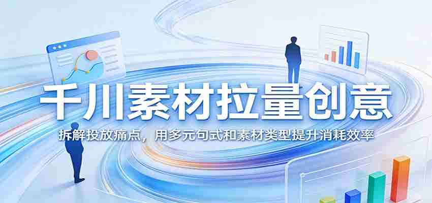 千川素材拉量创意：拆解投放痛点，用多元句式和素材类型提升消耗效率-中创网_分享创业项目_助您在家赚钱