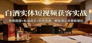 白酒实体短视频获客实战:矩阵搭建+私域成交+招商思维,解锁酒企流量新增长-中创网_分享创业项目_助您在家赚钱