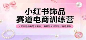 小红书饰品赛道电商训练营:从开店选品到笔记制作,用差异化打法轻松打造爆款-中创网_分享创业项目_助您在家赚钱
