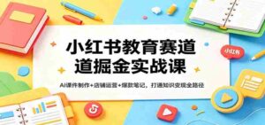 小红书教育赛道掘金实战课:AI课件制作+店铺运营+爆款笔记,打通知识变现全路径-中创网_分享创业项目_助您在家赚钱