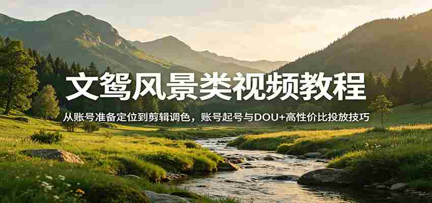 风景视频创作教程：从账号准备定位到剪辑调色，账号起号与DOU+高性价比投放技巧-中创网_分享创业项目_助您在家赚钱