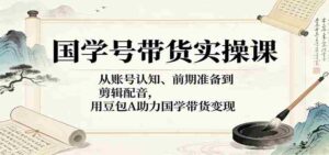 国学号带货实操课:从账号认知、前期准备到剪辑配音,用豆包AI助力国学带货变现-中创网_分享创业项目_助您在家赚钱
