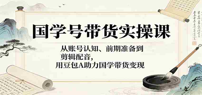 国学号带货实操课：从账号认知、前期准备到剪辑配音，用豆包AI助力国学带货变现-中创网_分享创业项目_助您在家赚钱