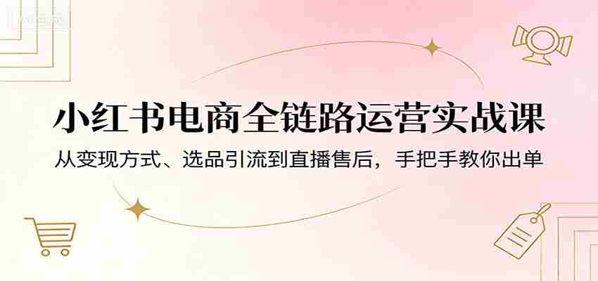 小红书电商全链路运营实战课：从变现方式、选品引流到直播售后，手把手教你出单-中创网_分享创业项目_助您在家赚钱
