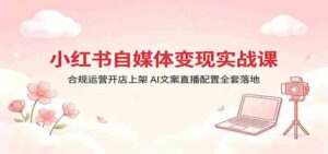 小红书自媒体变现实战课:合规运营开店上架,AI文案直播配置全套落地-中创网_分享创业项目_助您在家赚钱