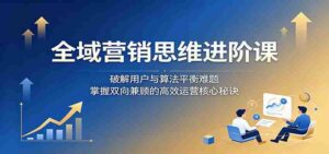 全域营销思维进阶课：破解用户与算法平衡难题，掌握双向兼顾的高效运营核心秘诀-中创网_分享创业项目_助您在家赚钱