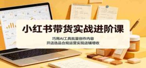 小红书带货实战进阶课:巧用AI工具批量创作内容,开店选品合规运营实现店铺增收-中创网_分享创业项目_助您在家赚钱