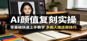 AI颜值复刻实操,零基础快速上手教学,多图人像还原技巧-中创网_分享创业项目_助您在家赚钱