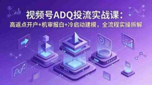 (18623期)视频号ADQ投流实战课:高返点开户+机审报白+冷启动建模,全流程实操拆解-中创网_分享创业项目_助您在家赚钱