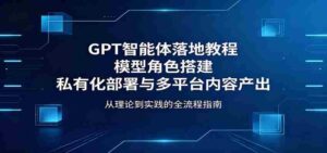 GPT智能体落地教程:模型角色搭建,私有化部署与多平台内容产出-中创网_分享创业项目_助您在家赚钱