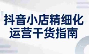 抖音小店精细化运营干货指南新版,助力商家系统提升店铺运营能力(更新26年6月)-中创网_分享创业项目_助您在家赚钱