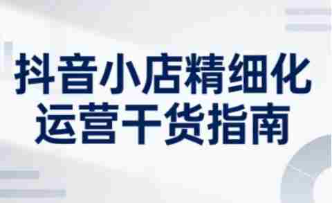 抖音小店精细化运营干货指南新版,助力商家系统提升店铺运营能力(更新26年6月)