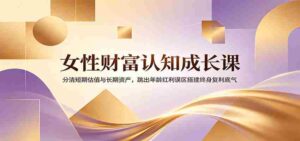 女性财富认知成长课:分清短期估值与长期资产,跳出年龄红利误区搭建终身复利底气-中创网_分享创业项目_助您在家赚钱