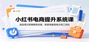 小红书电商提升系统课:选品笔记剪辑矩阵实操,配套海量落地文档工具包-中创网_分享创业项目_助您在家赚钱