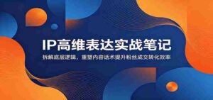 IP高维表达实战笔记：拆解底层逻辑，重塑内容话术提升粉丝成交转化效率-中创网_分享创业项目_助您在家赚钱