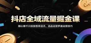 抖店全域流量掘金课:随心推千川投放憋单话术,选品运营罗盘运营技巧-中创网_分享创业项目_助您在家赚钱