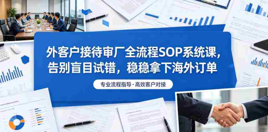 外客户接待审厂全流程SOP系统课,告别盲目试错,稳稳拿下海外订单