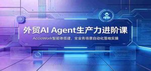 外贸AI Agent生产力进阶课:AccioWork智能体搭建,全业务场景自动化落地实操-中创网_分享创业项目_助您在家赚钱