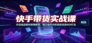 快手带货实战课:开店选品素材剪辑教学,磁力金牛分阶段投流高ROI打法-中创网_分享创业项目_助您在家赚钱